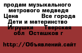 продам музыкального 1,5 метрового медведя  › Цена ­ 2 500 - Все города Дети и материнство » Игрушки   . Тверская обл.,Осташков г.